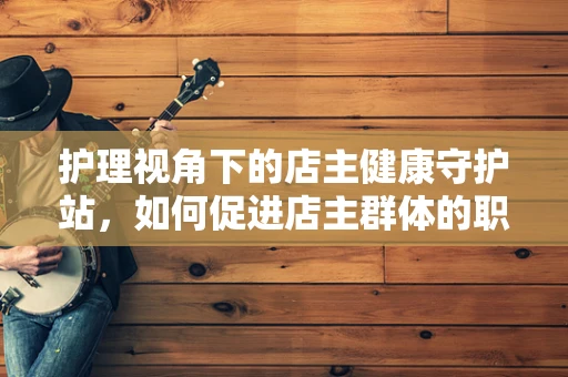 护理视角下的店主健康守护站，如何促进店主群体的职业健康管理？