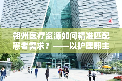 朔州医疗资源如何精准匹配患者需求？——以护理部主任的视角探讨