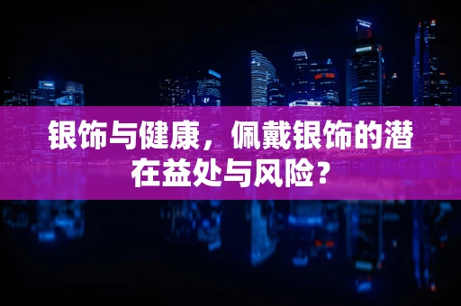 银饰与健康，佩戴银饰的潜在益处与风险？