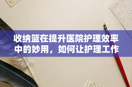 收纳篮在提升医院护理效率中的妙用，如何让护理工作更井然有序？