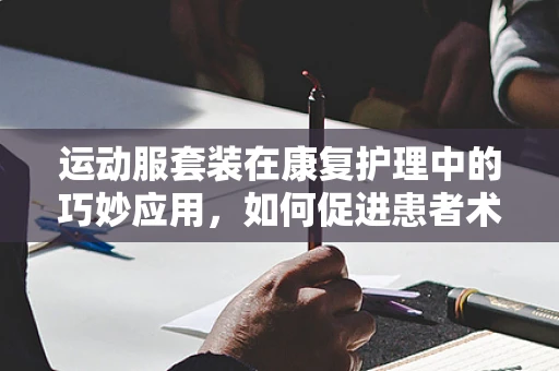 运动服套装在康复护理中的巧妙应用，如何促进患者术后恢复？