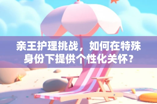 亲王护理挑战，如何在特殊身份下提供个性化关怀？