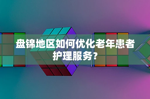 盘锦地区如何优化老年患者护理服务？