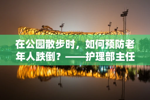 在公园散步时，如何预防老年人跌倒？——护理部主任的温馨提醒