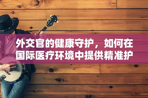 外交官的健康守护，如何在国际医疗环境中提供精准护理？