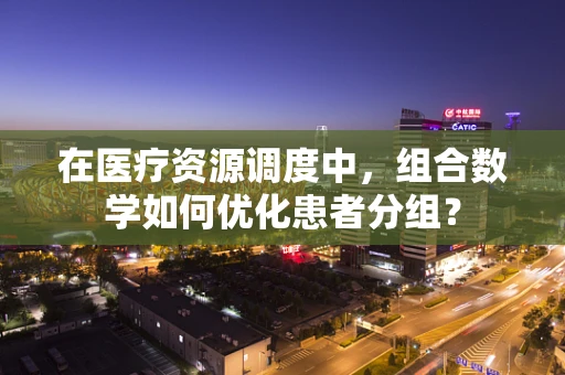 在医疗资源调度中，组合数学如何优化患者分组？