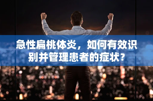 急性扁桃体炎，如何有效识别并管理患者的症状？