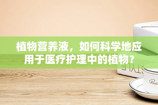 植物营养液，如何科学地应用于医疗护理中的植物？