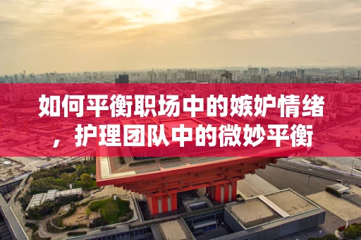 如何平衡职场中的嫉妒情绪，护理团队中的微妙平衡