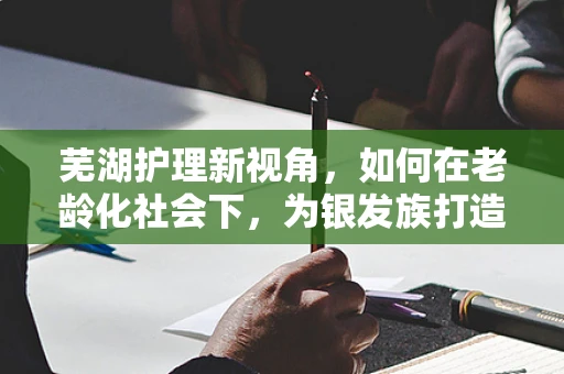 芜湖护理新视角，如何在老龄化社会下，为银发族打造温馨就医体验？