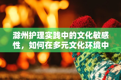 滁州护理实践中的文化敏感性，如何在多元文化环境中提供精准照护？