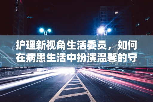护理新视角生活委员，如何在病患生活中扮演温馨的守护者？