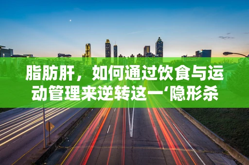 脂肪肝，如何通过饮食与运动管理来逆转这一‘隐形杀手’？