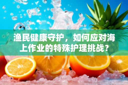 渔民健康守护，如何应对海上作业的特殊护理挑战？