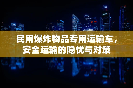 民用爆炸物品专用运输车，安全运输的隐忧与对策