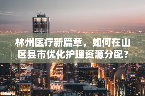 林州医疗新篇章，如何在山区县市优化护理资源分配？