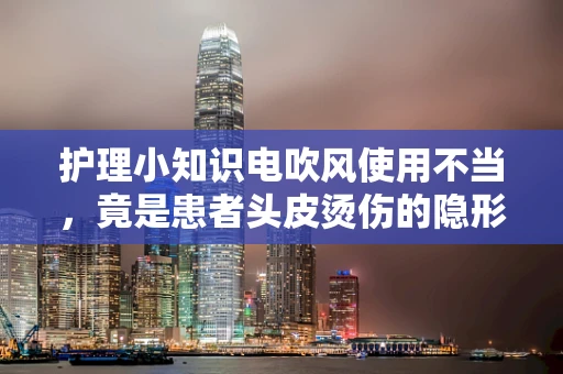 护理小知识电吹风使用不当，竟是患者头皮烫伤的隐形元凶？