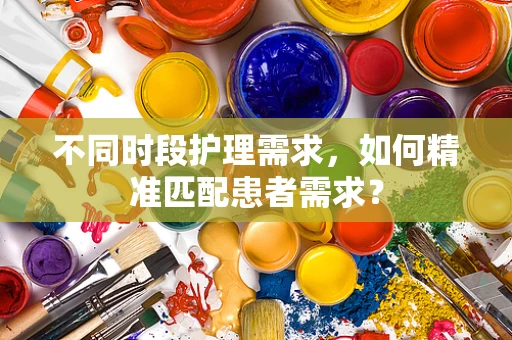 不同时段护理需求，如何精准匹配患者需求？