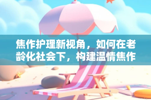 焦作护理新视角，如何在老龄化社会下，构建温情焦作社区养老护理模式？