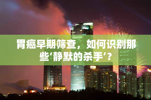 胃癌早期筛查，如何识别那些‘静默的杀手’？