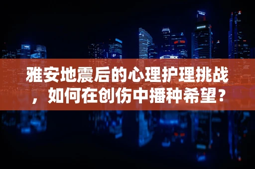雅安地震后的心理护理挑战，如何在创伤中播种希望？