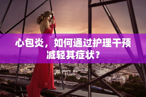 心包炎，如何通过护理干预减轻其症状？