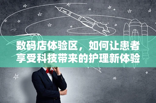 数码店体验区，如何让患者享受科技带来的护理新体验？