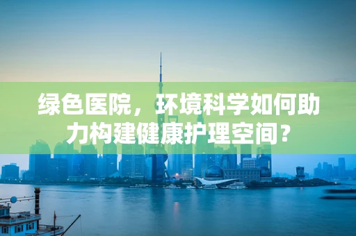 绿色医院，环境科学如何助力构建健康护理空间？