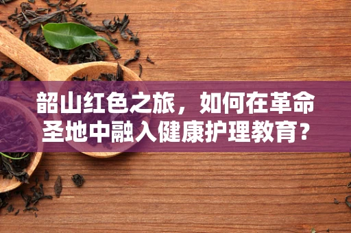 韶山红色之旅，如何在革命圣地中融入健康护理教育？