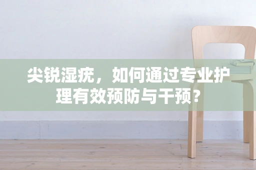 尖锐湿疣，如何通过专业护理有效预防与干预？
