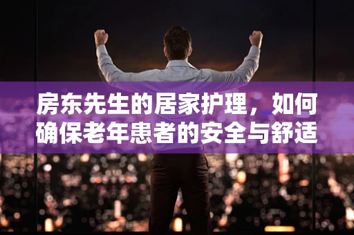 房东先生的居家护理，如何确保老年患者的安全与舒适？