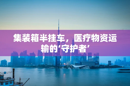集装箱半挂车，医疗物资运输的‘守护者’