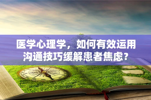 医学心理学，如何有效运用沟通技巧缓解患者焦虑？