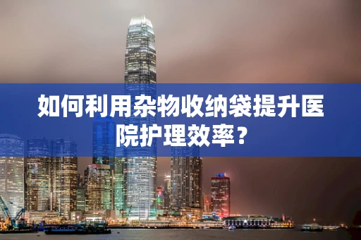 如何利用杂物收纳袋提升医院护理效率？