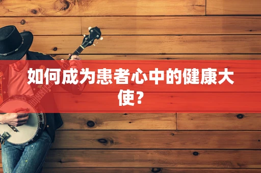 如何成为患者心中的健康大使？