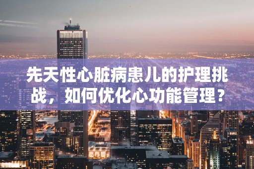 先天性心脏病患儿的护理挑战，如何优化心功能管理？