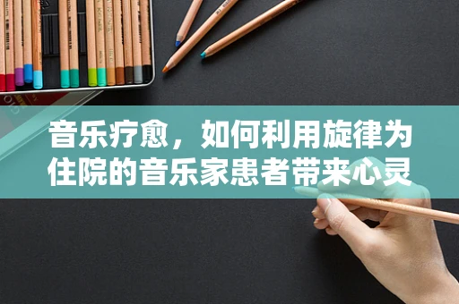 音乐疗愈，如何利用旋律为住院的音乐家患者带来心灵慰藉？
