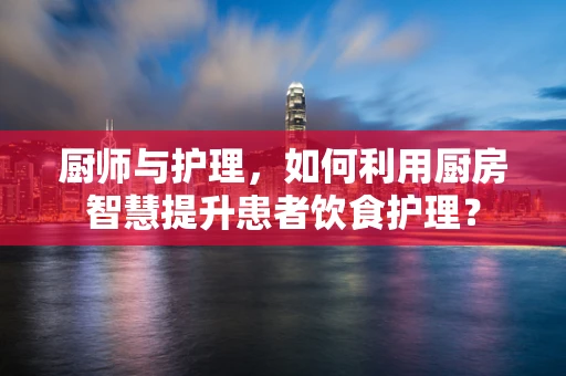 厨师与护理，如何利用厨房智慧提升患者饮食护理？