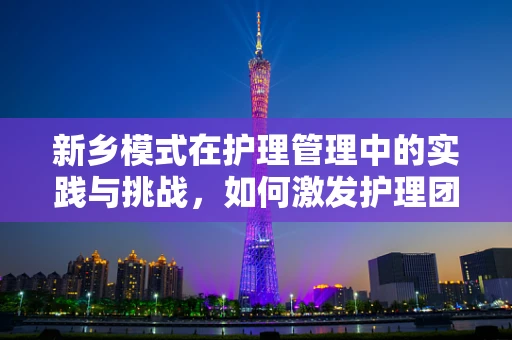 新乡模式在护理管理中的实践与挑战，如何激发护理团队的自主管理意识？
