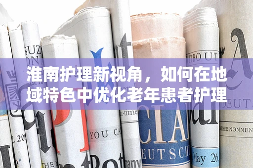 淮南护理新视角，如何在地域特色中优化老年患者护理？