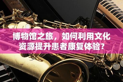 博物馆之旅，如何利用文化资源提升患者康复体验？