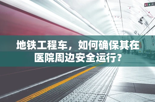 地铁工程车，如何确保其在医院周边安全运行？