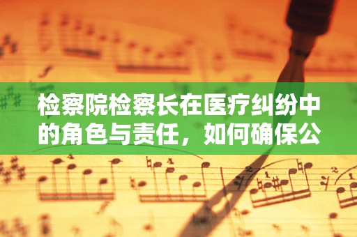检察院检察长在医疗纠纷中的角色与责任，如何确保公正裁决？