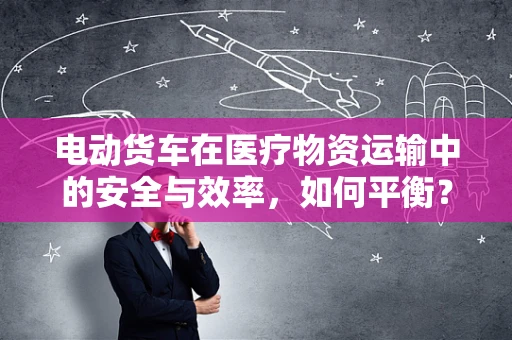 电动货车在医疗物资运输中的安全与效率，如何平衡？