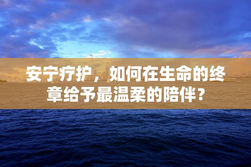 安宁疗护，如何在生命的终章给予最温柔的陪伴？