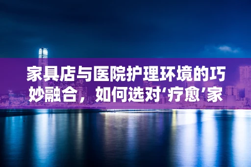 家具店与医院护理环境的巧妙融合，如何选对‘疗愈’家具？