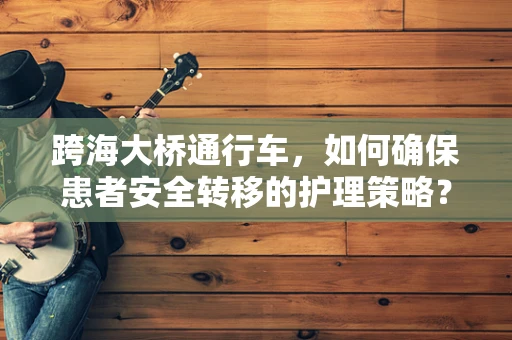 跨海大桥通行车，如何确保患者安全转移的护理策略？