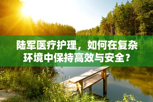 陆军医疗护理，如何在复杂环境中保持高效与安全？