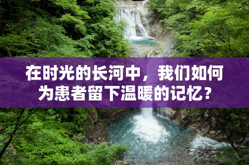 在时光的长河中，我们如何为患者留下温暖的记忆？
