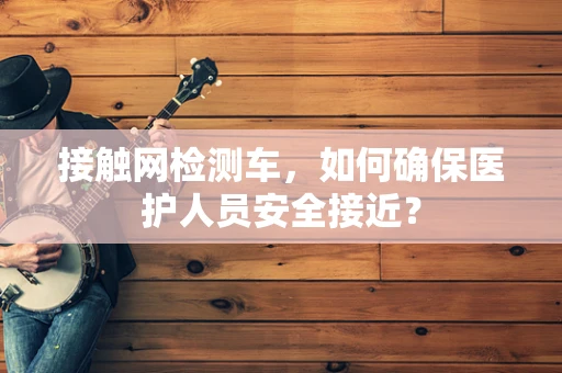 接触网检测车，如何确保医护人员安全接近？